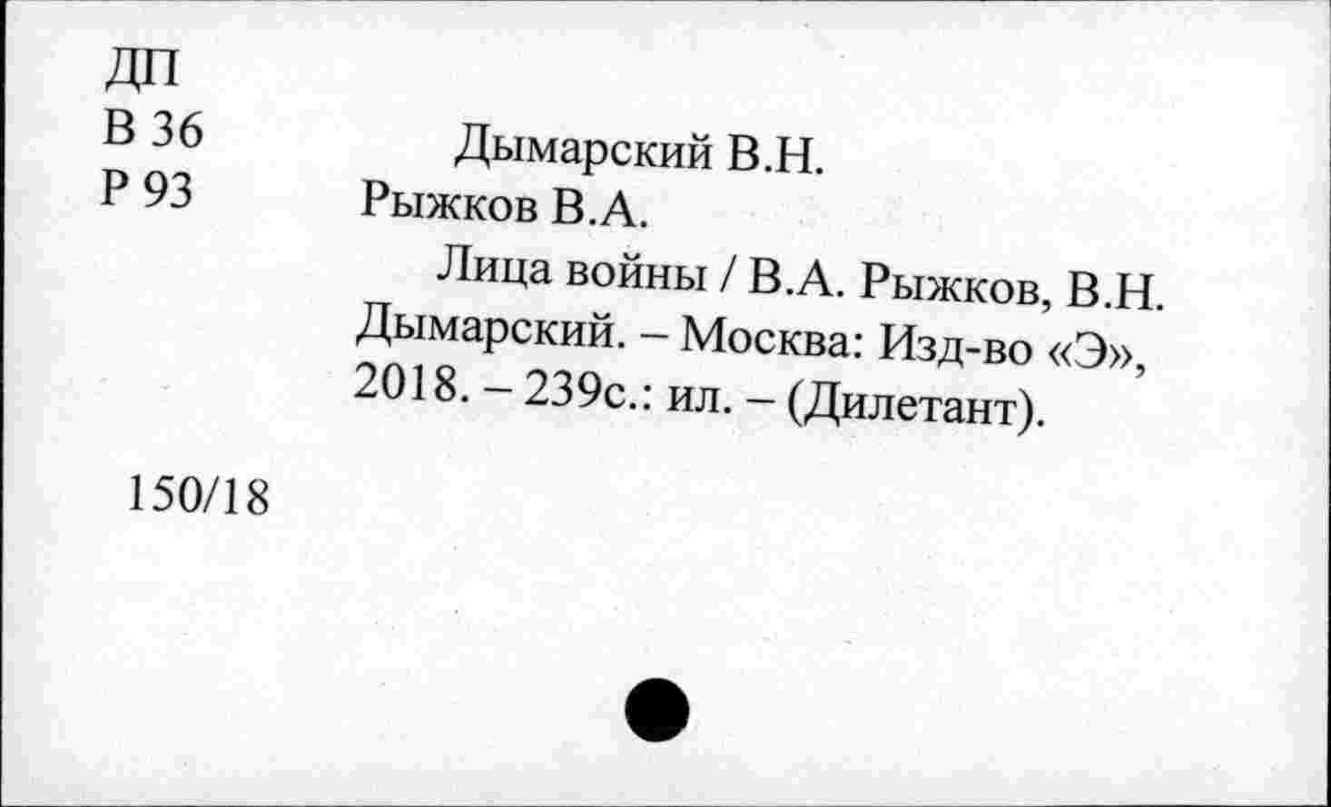 ﻿ДП
В 36
Р 93
Дымарский В.Н.
Рыжков В.А.
Лица войны / В.А. Рыжков, В.Н. Дымарский. - Москва: Изд-во «Э», 2018. - 239с.: ил. - (Дилетант).
150/18